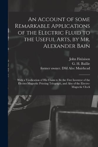 An Account of Some Remarkable Applications of the Electric Fluid to the Useful Arts, by Mr. Alexander Bain: With a Vindication of His Claim to Be the First Inventor of the Electro-magnetic Printing Telegraph, and Also of the Electro-magnetic Clock