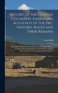 Cover image for History of the State of Colorado, Embracing Accounts of the Pre-historic Races and Their Remains; the Earliest Spanish, French and American Explorations ... the First American Settlements Founded; the Original Discoveries of Gold in the Rocky Mountains; T