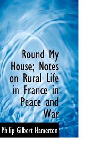 Cover image for Round My House; Notes on Rural Life in France in Peace and War