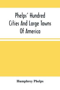 Cover image for Phelps' Hundred Cities And Large Towns Of America: With Railroad Distances Throughout The United States, Maps Of Thirteen Cities, And Other Embellishments