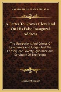 Cover image for A Letter to Grover Cleveland on His False Inaugural Address: The Usurpations and Crimes of Lawmakers and Judges and the Consequent Poverty, Ignorance and Servitude of the People