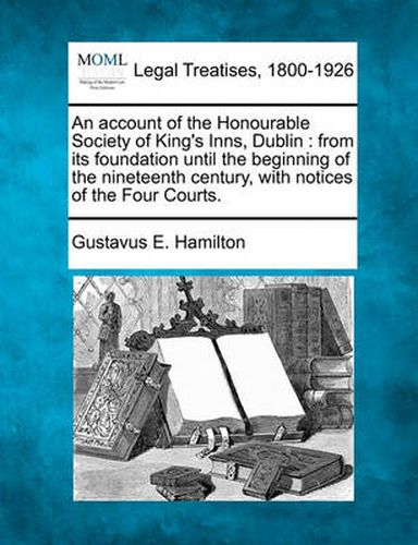 Cover image for An Account of the Honourable Society of King's Inns, Dublin: From Its Foundation Until the Beginning of the Nineteenth Century, with Notices of the Four Courts.