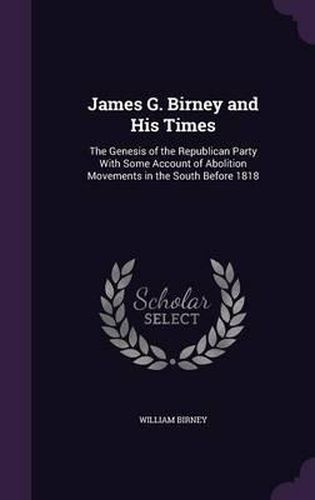 James G. Birney and His Times: The Genesis of the Republican Party with Some Account of Abolition Movements in the South Before 1818