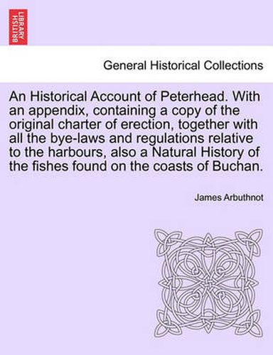 Cover image for An Historical Account of Peterhead. with an Appendix, Containing a Copy of the Original Charter of Erection, Together with All the Bye-Laws and Regulations Relative to the Harbours, Also a Natural History of the Fishes Found on the Coasts of Buchan.