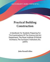 Cover image for Practical Building Construction: A Handbook for Students Preparing for the Examinations of the Science and Art Department, the Royal Institute of British Architects, the Surveyors' Institution, Etc. (1897)