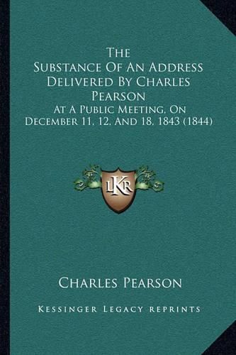 Cover image for The Substance of an Address Delivered by Charles Pearson: At a Public Meeting, on December 11, 12, and 18, 1843 (1844)