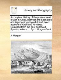 Cover image for A Compleat History of the Present Seat of War in Africa, Between the Spaniards and Algerines; Giving a Full and Exact Account of Oran and Al-Marsa. Compiled from the Best Approved Spanish Writers; ... by J. Morgan Gent.