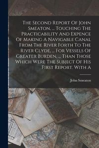 Cover image for The Second Report Of John Smeaton, ... Touching The Practicability And Expence Of Making A Navigable Canal From The River Forth To The River Clyde, ... For Vessels Of Greater Burden, ... Than Those Which Were The Subject Of His First Report. With A