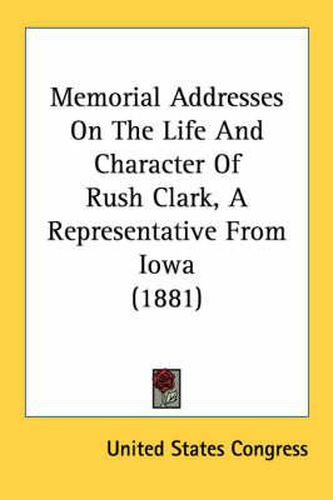 Cover image for Memorial Addresses on the Life and Character of Rush Clark, a Representative from Iowa (1881)