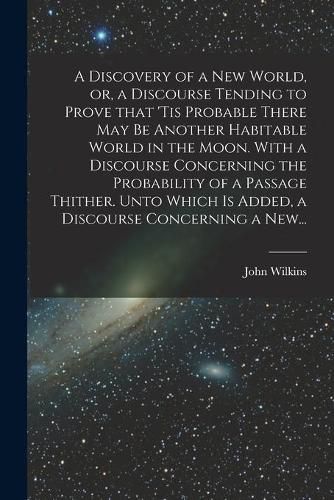 Cover image for A Discovery of a New World, or, a Discourse Tending to Prove That 'tis Probable There May Be Another Habitable World in the Moon. With a Discourse Concerning the Probability of a Passage Thither. Unto Which is Added, a Discourse Concerning a New...