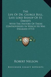 Cover image for The Life of Dr. George Bull, Late Lord Bishop of St. David's: With the History of Those Controversies in Which He Was Engaged (1713)