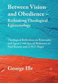 Cover image for Between Vision and Obedience - Rethinking Theological Epistemology: Theological Reflections on Rationality and Agency with Special Reference to Paul Ricoeur and G.W.F. Hegel