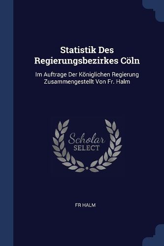 Cover image for Statistik Des Regierungsbezirkes Cï¿½ln: Im Auftrage Der Kï¿½niglichen Regierung Zusammengestellt Von Fr. Halm
