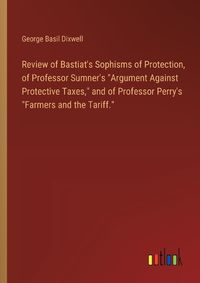 Cover image for Review of Bastiat's Sophisms of Protection, of Professor Sumner's "Argument Against Protective Taxes," and of Professor Perry's "Farmers and the Tariff."