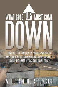 Cover image for What Goes Up Must Come Down: Have The Total Compensation Packages Awarded to Employees of Major Labor Unions in The Past Created The Decline and Demise of Those Same Unions Today?