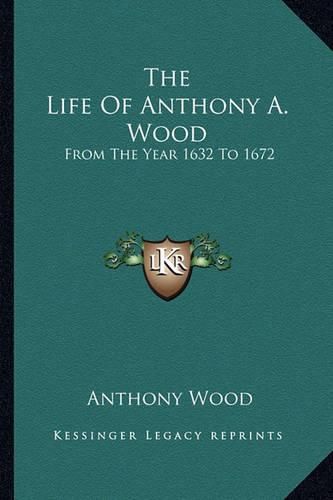 The Life of Anthony A. Wood: From the Year 1632 to 1672