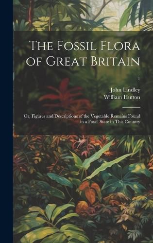 Cover image for The Fossil Flora of Great Britain; or, Figures and Descriptions of the Vegetable Remains Found in a Fossil State in This Country; 1