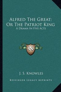 Cover image for Alfred the Great; Or the Patriot King: A Drama in Five Acts