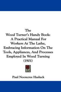 Cover image for The Wood Turner's Handy Book: A Practical Manual for Workers at the Lathe, Embracing Information on the Tools, Appliances, and Processes Employed in Wood Turning (1901)