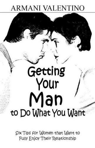 Cover image for Getting Your Man to Do What You Want: Six Tips for Women Who Want to Fully Enjoy Their Relationship