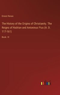 Cover image for The History of the Origins of Christianity. The Reigns of Hadrian and Antoninus Pius (A. D. 117-161)