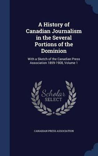 Cover image for A History of Canadian Journalism in the Several Portions of the Dominion: With a Sketch of the Canadian Press Association 1859-1908, Volume 1