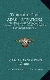 Cover image for Through Five Administrations: Reminiscences of Colonel William H. Crook Body Guard to President Lincoln