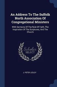 Cover image for An Address to the Suffolk North Association of Congregational Ministers: With Sermons of the Rule of Faith, the Inspiration of the Scriptures, and the Church