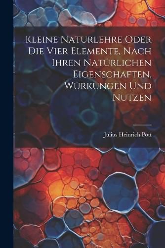 Kleine Naturlehre Oder Die Vier Elemente, Nach Ihren Natuerlichen Eigenschaften, Wuerkungen Und Nutzen