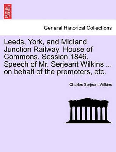 Cover image for Leeds, York, and Midland Junction Railway. House of Commons. Session 1846. Speech of Mr. Serjeant Wilkins ... on Behalf of the Promoters, Etc.