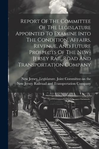 Cover image for Report Of The Committee Of The Legislature Appointed To Examine Into The Condition, Affairs, Revenue, And Future Prospects Of The New-jersey Rail Road And Transportation Company