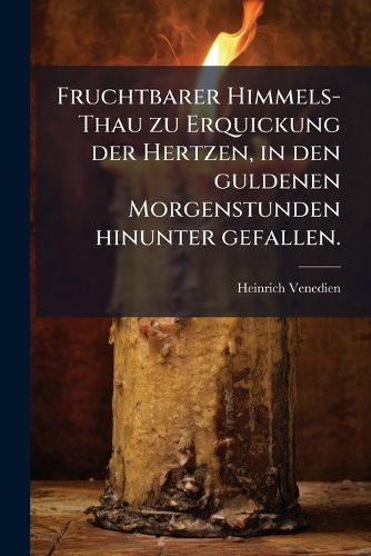 Cover image for Fruchtbarer Himmels-Thau Zu Erquickung Der Hertzen, in Den Guldenen Morgen-Stunden Hinunter Gefallen. Das Ist: Geist- Und Lehr-Reiche Predigen Fur All