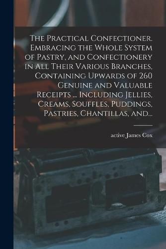 Cover image for The Practical Confectioner. Embracing the Whole System of Pastry, and Confectionery in All Their Various Branches, Containing Upwards of 260 Genuine and Valuable Receipts ... Including Jellies, Creams, Souffles, Puddings, Pastries, Chantillas, And...