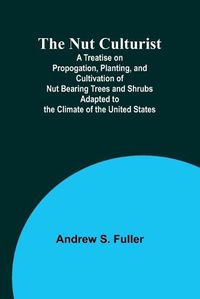 Cover image for The Nut Culturist; A Treatise on Propogation, Planting, and Cultivation of Nut Bearing Trees and Shrubs Adapted to the Climate of the United States