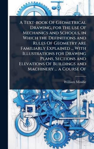 Cover image for A Text-book Of Geometrical Drawing, for the use Of Mechanics and Schools, in Which the Definitions and Rules Of Geometry are Familiarly Explained ... With Illustrations for Drawing Plans, Sections and Elevations Of Buildings and Machinery ... a Course Of