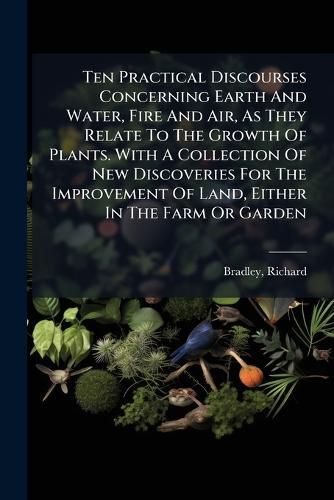 Cover image for Ten Practical Discourses Concerning Earth and Water, Fire and Air, as They Relate to the Growth of Plants. with a Collection of New Discoveries for the Improvement of Land, Either in the Farm or Garden
