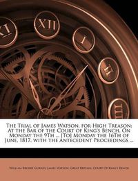 Cover image for The Trial of James Watson, for High Treason: At the Bar of the Court of King's Bench, on Monday the 9th ... [To] Monday the 16th of June, 1817. with the Antecedent Proceedings ...