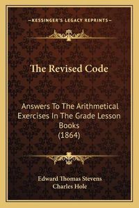 Cover image for The Revised Code: Answers to the Arithmetical Exercises in the Grade Lesson Books (1864)