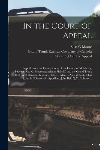 Cover image for In the Court of Appeal [microform]: Appeal From the County Court of the County of Middlesex, Between Silas G. Moore (appellant) Plaintiff, and the Grand Trunk Railway of Canada (respondents) Defendants: Appeal Book, Elliot & Jarvis, Solicitors For...