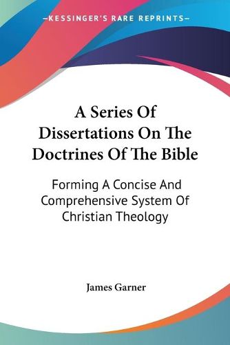 Cover image for A Series of Dissertations on the Doctrines of the Bible: Forming a Concise and Comprehensive System of Christian Theology