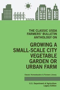 Cover image for The Classic USDA Farmers' Bulletin Anthology on Growing a Small-Scale City Vegetable Garden or Urban Farm (Legacy Edition): Original Tips and Traditional Methods in Sustainable Gardening