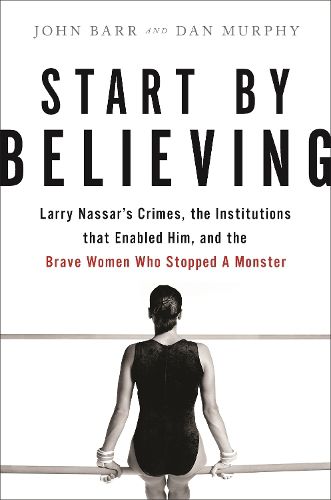 Start by Believing: Larry Nassar's Crimes, the Institutions that Enabled Him, and the Brave Women Who Stopped a Monster