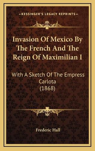 Invasion of Mexico by the French and the Reign of Maximilian I: With a Sketch of the Empress Carlota (1868)