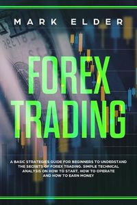 Cover image for Forex Trading: A Basic Strategies Guide for Beginners to Understand the Secret of Forex trading. Simple Technical Analysis on How to start, How to Operate and How to Earn Money