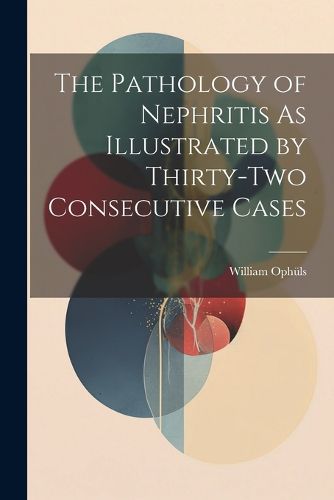 Cover image for The Pathology of Nephritis As Illustrated by Thirty-Two Consecutive Cases