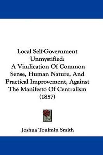 Cover image for Local Self-Government Unmystified: A Vindication Of Common Sense, Human Nature, And Practical Improvement, Against The Manifesto Of Centralism (1857)