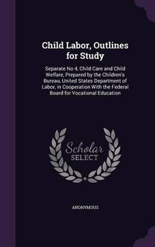 Cover image for Child Labor, Outlines for Study: Separate No 4, Child Care and Child Welfare, Prepared by the Children's Bureau, United States Department of Labor, in Cooperation with the Federal Board for Vocational Education