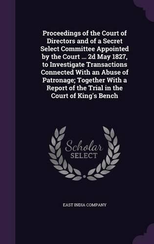 Cover image for Proceedings of the Court of Directors and of a Secret Select Committee Appointed by the Court ... 2D May 1827, to Investigate Transactions Connected with an Abuse of Patronage; Together with a Report of the Trial in the Court of King's Bench