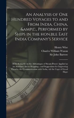 An Analysis of One Hundred Voyages to and From India, China, &c., Performed by Ships in the Hon.ble East India Company's Service: With Remarks on the Advantages of Steam-power Applied as an Auxiliary Aid to Shipping: and Suggestions for Improving...