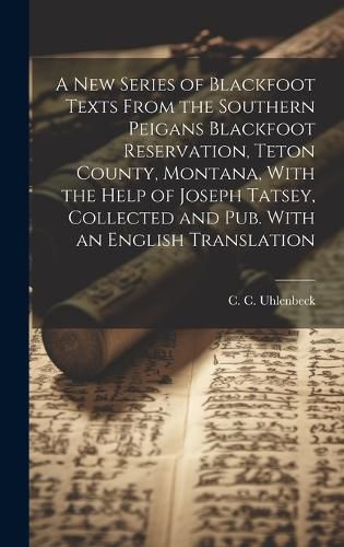 Cover image for A new Series of Blackfoot Texts From the Southern Peigans Blackfoot Reservation, Teton County, Montana, With the Help of Joseph Tatsey, Collected and pub. With an English Translation